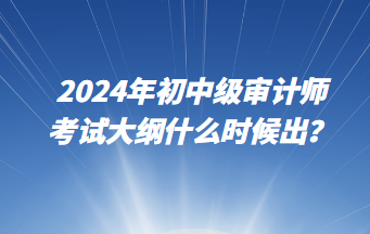 2024年初中級(jí)審計(jì)師考試大綱什么時(shí)候出？