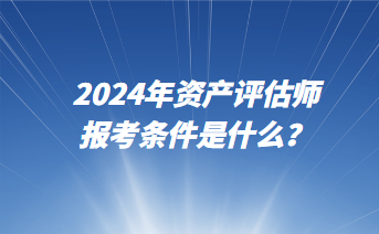 2024年資產(chǎn)評(píng)估師報(bào)考條件是什么？