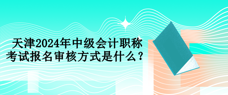 天津2024年中級會計職稱考試報名審核方式是什么？