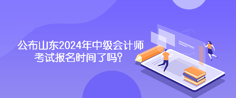 公布山東2024年中級會計師考試報名時間了嗎？