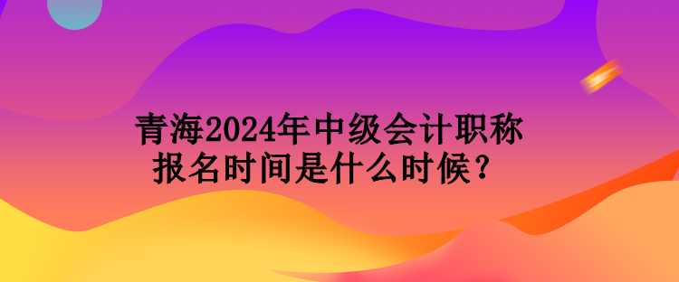 青海2024年中級(jí)會(huì)計(jì)職稱報(bào)名時(shí)間是什么時(shí)候？