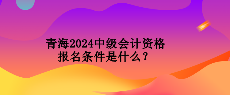 青海2024中級會計資格報名條件是什么？