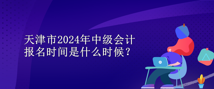 天津市2024年中級(jí)會(huì)計(jì)報(bào)名時(shí)間是什么時(shí)候？