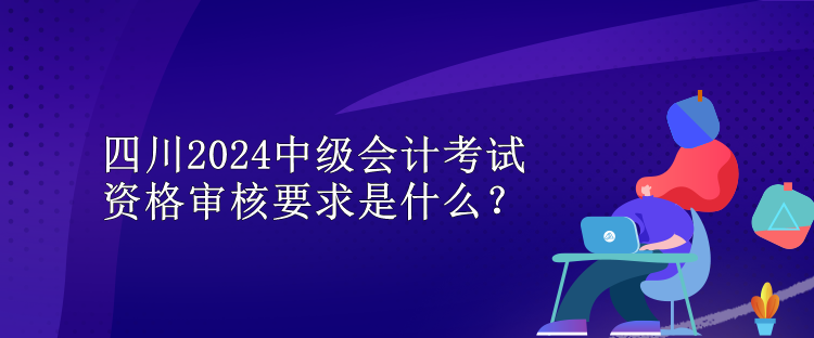 四川2024中級會計考試資格審核要求是什么？