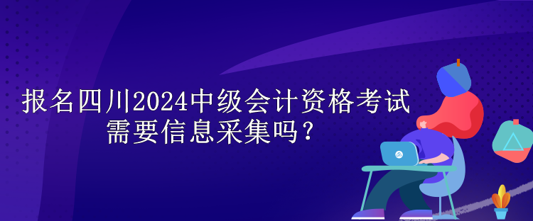 報名四川2024中級會計資格考試需要信息采集嗎？