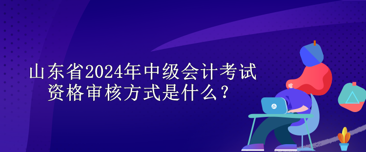 山東省2024年中級會計(jì)考試資格審核方式是什么？