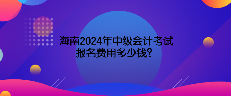 海南2024年中級會計考試報名費用多少錢？