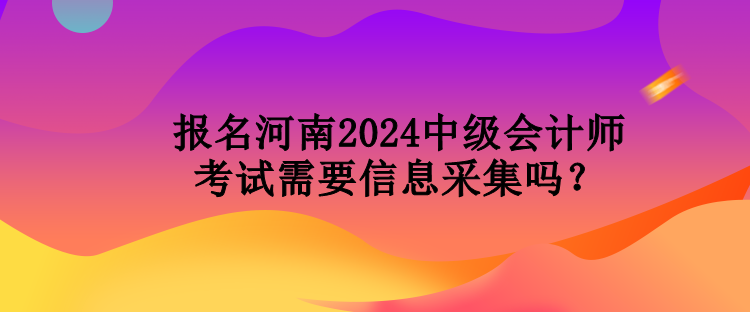 報名河南2024中級會計師考試需要信息采集嗎？