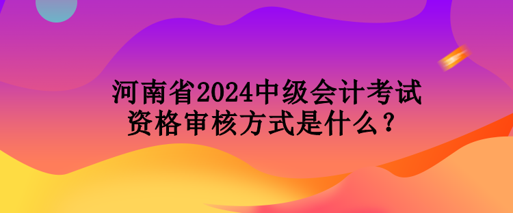 河南省2024中級會計(jì)考試資格審核方式是什么？