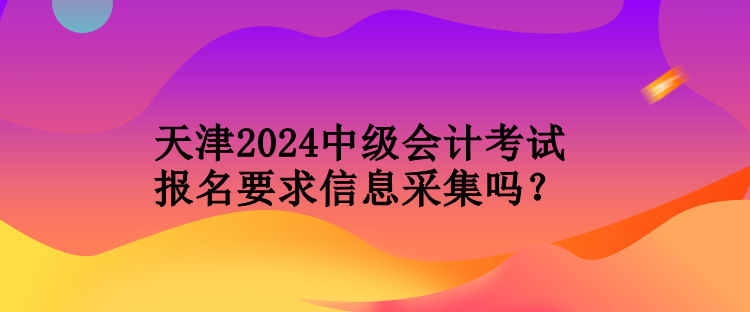 天津2024中級會計考試報名要求信息采集嗎？