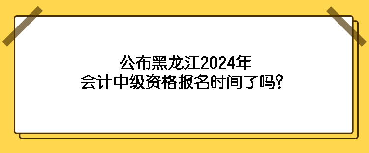 公布黑龍江2024年會計中級資格報名時間了嗎？