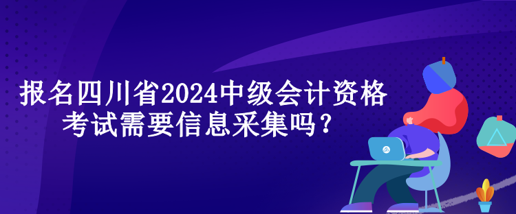 報(bào)名四川省2024中級(jí)會(huì)計(jì)資格考試需要信息采集嗎？