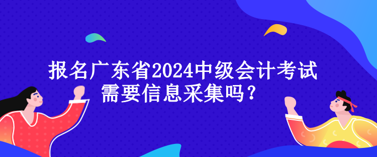 報(bào)名廣東省2024中級(jí)會(huì)計(jì)考試需要信息采集嗎？