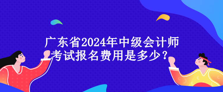 廣東省2024年中級會計師考試報名費用是多少？