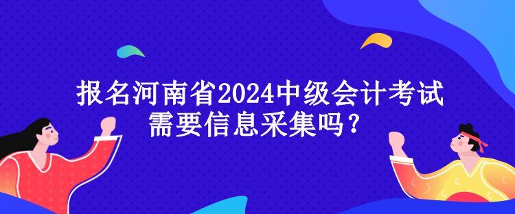 報名河南省2024中級會計考試需要信息采集嗎？