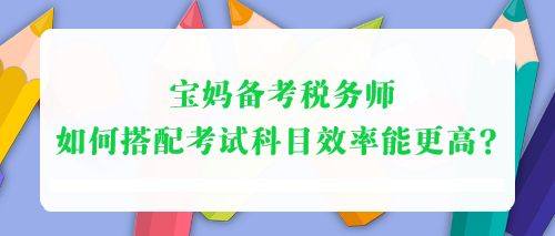 寶媽備考稅務(wù)師 如何搭配考試科目效率能更高？