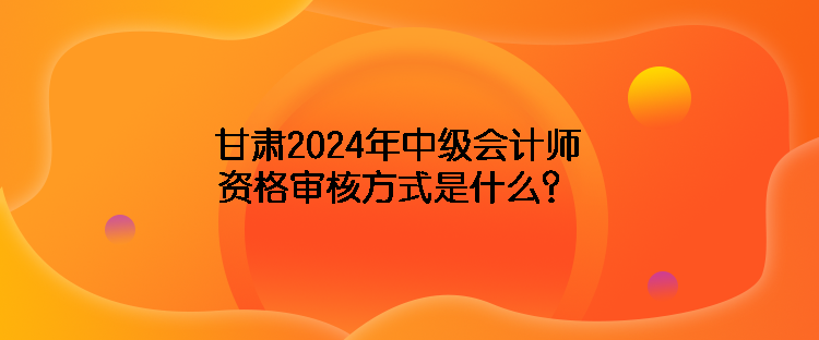 甘肅2024年中級(jí)會(huì)計(jì)師資格審核方式是什么？