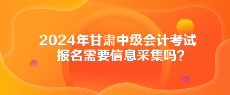 2024年甘肅中級會計考試報名需要信息采集嗎？