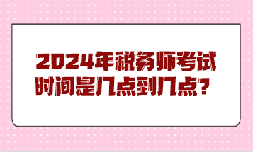 2024年稅務(wù)師考試時間是幾點到幾點？