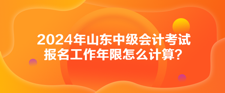 2024年山東中級會計考試報名工作年限怎么計算？