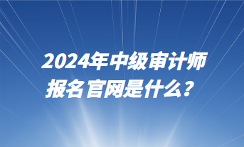 2024年中級審計師報名官網(wǎng)是什么？