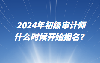 2024年初級審計師什么時候開始報名？