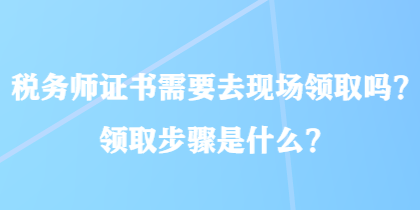 稅務(wù)師證書需要去現(xiàn)場(chǎng)領(lǐng)取嗎？領(lǐng)取步驟是什么？