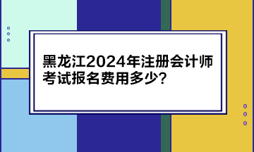 黑龍江2024年注冊會計(jì)師考試報名費(fèi)用多少？