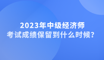 2023年中級經濟師考試成績保留到什么時候？