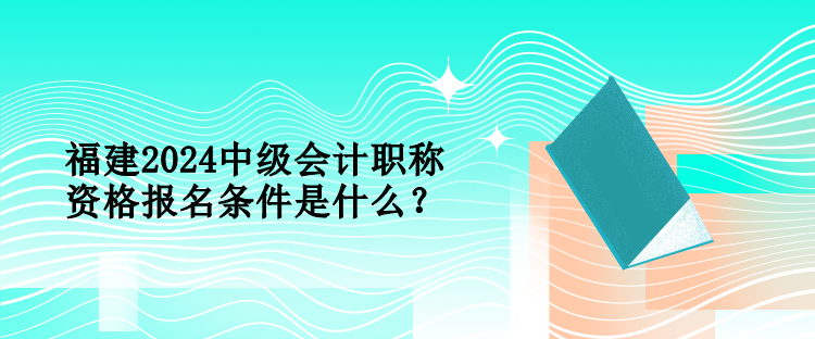 福建2024中級會計職稱資格報名條件是什么？