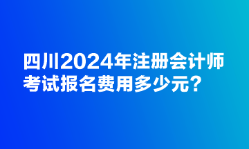 四川2024年注冊會計師考試報名費用多少元？