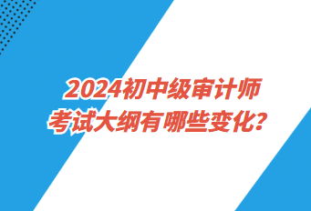 2024初中級(jí)審計(jì)師考試大綱有哪些變化？