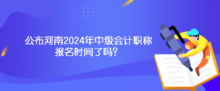 公布河南2024年中級會計職稱報名時間了嗎？