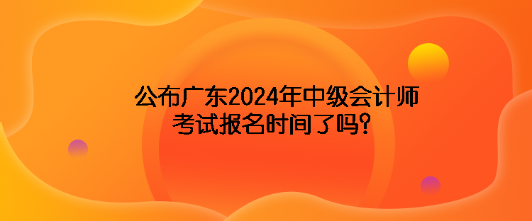 公布廣東2024年中級(jí)會(huì)計(jì)師考試報(bào)名時(shí)間了嗎？