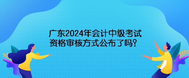 廣東2024年會(huì)計(jì)中級(jí)考試資格審核方式公布了嗎？