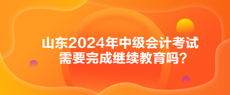 山東2024年中級(jí)會(huì)計(jì)考試需要完成繼續(xù)教育嗎？