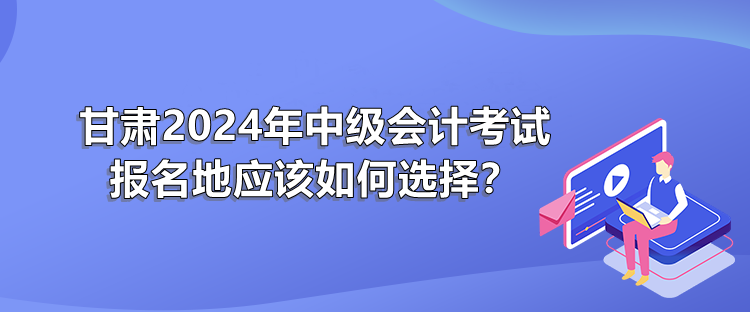 甘肅2024年中級會計考試報名地應(yīng)該如何選擇？