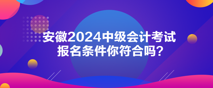 安徽2024中級會計考試報名條件你符合嗎？