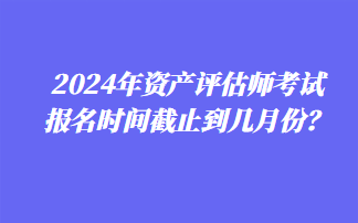 2024年資產(chǎn)評估師考試報(bào)名時(shí)間截止到幾月份？