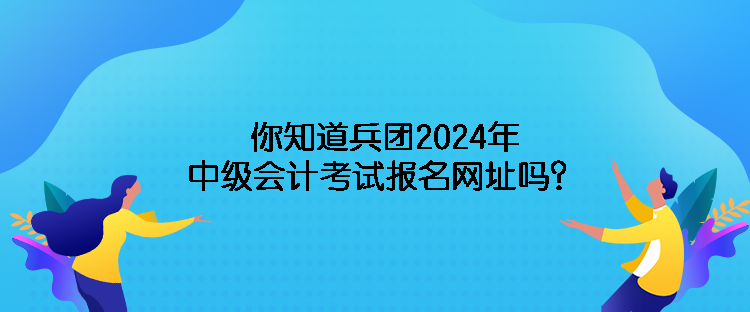 你知道兵團2024年中級會計考試報名網(wǎng)址嗎？