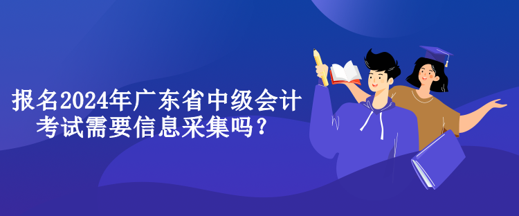 報名2024年廣東省中級會計考試需要信息采集嗎？