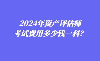 2024年資產(chǎn)評估師考試費用多少錢一科？