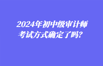 2024年初中級(jí)審計(jì)師考試方式確定了嗎？