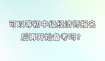 可以等初中級經(jīng)濟師報名后再開始備考嗎？