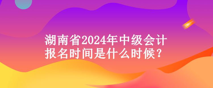 湖南省2024年中級會計報名時間是什么時候？