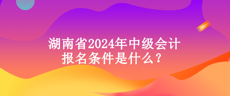 湖南省2024年中級(jí)會(huì)計(jì)報(bào)名條件是什么？