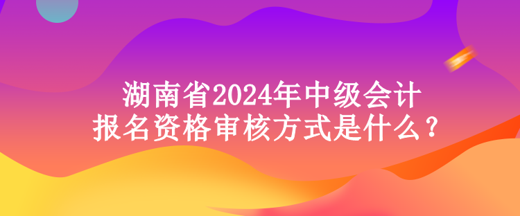 湖南省2024年中級會(huì)計(jì)報(bào)名資格審核方式是什么？