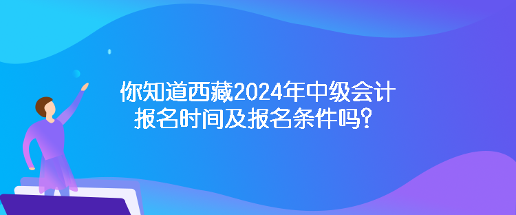 你知道西藏2024年中級會計報名時間及報名條件嗎？