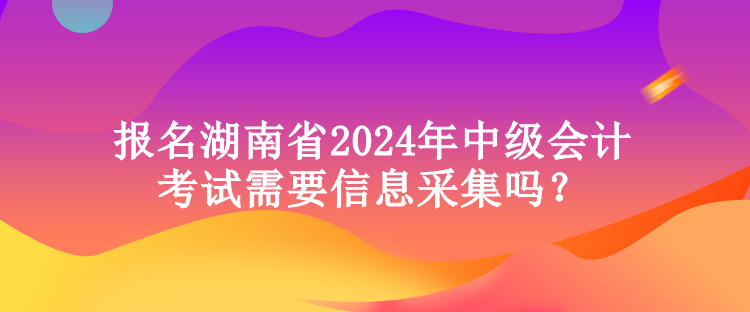 報名湖南省2024年中級會計考試需要信息采集嗎？