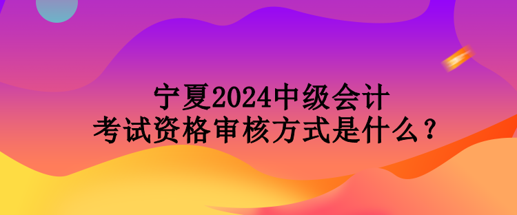 寧夏2024中級會計考試資格審核方式是什么？